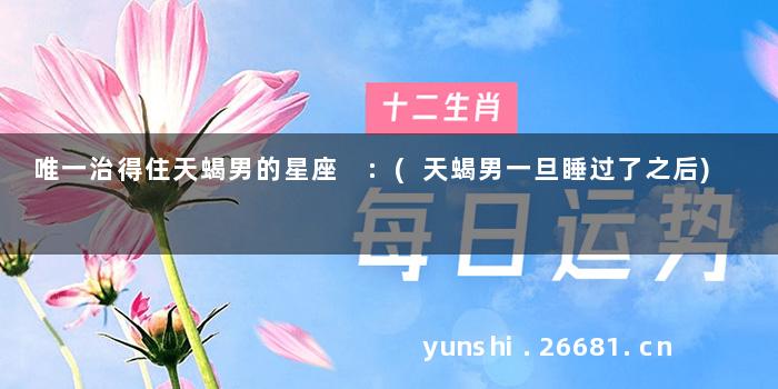唯一治得住天蝎男的星座 :(天蝎男一旦睡过了之后)